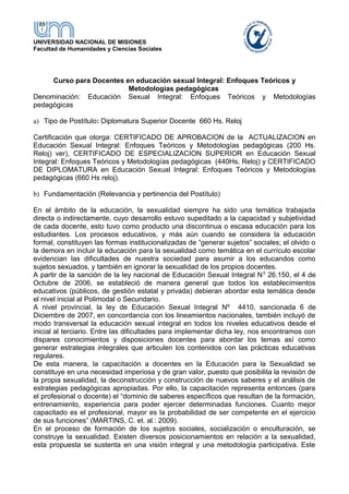 UNIVERSIDAD NACIONAL DE MISIONES
Facultad de Humanidades y Ciencias Sociales
Curso para Docentes en educación sexual Integral: Enfoques Teóricos y
Metodologías pedagógicas
Denominación: Educación Sexual Integral: Enfoques Teóricos y Metodologías
pedagógicas
a) Tipo de Postítulo: Diplomatura Superior Docente 660 Hs. Reloj
Certificación que otorga: CERTIFICADO DE APROBACION de la ACTUALIZACION en
Educación Sexual Integral: Enfoques Teóricos y Metodologías pedagógicas (200 Hs.
Reloj) ver), CERTIFICADO DE ESPECIALIZACION SUPERIOR en Educación Sexual
Integral: Enfoques Teóricos y Metodologías pedagógicas (440Hs. Reloj) y CERTIFICADO
DE DIPLOMATURA en Educación Sexual Integral: Enfoques Teóricos y Metodologías
pedagógicas (660 Hs reloj).
b) Fundamentación (Relevancia y pertinencia del Postítulo)
En el ámbito de la educación, la sexualidad siempre ha sido una temática trabajada
directa o indirectamente, cuyo desarrollo estuvo supeditado a la capacidad y subjetividad
de cada docente, esto tuvo como producto una discontinua o escasa educación para los
estudiantes. Los procesos educativos, y más aún cuando se considera la educación
formal, constituyen las formas institucionalizadas de “generar sujetos” sociales; el olvido o
la demora en incluir la educación para la sexualidad como temática en el currículo escolar
evidencian las dificultades de nuestra sociedad para asumir a los educandos como
sujetos sexuados, y también en ignorar la sexualidad de los propios docentes.
A partir de la sanción de la ley nacional de Educación Sexual Integral N0
26.150, el 4 de
Octubre de 2006, se estableció de manera general que todos los establecimientos
educativos (públicos, de gestión estatal y privada) debieran abordar esta temática desde
el nivel inicial al Polimodal o Secundario.
A nivel provincial, la ley de Educación Sexual Integral Nº 4410, sancionada 6 de
Diciembre de 2007, en concordancia con los lineamientos nacionales, también incluyó de
modo transversal la educación sexual integral en todos los niveles educativos desde el
inicial al terciario. Entre las dificultades para implementar dicha ley, nos encontramos con
dispares conocimientos y disposiciones docentes para abordar los temas así como
generar estrategias integrales que articulen los contenidos con las prácticas educativas
regulares.
De esta manera, la capacitación a docentes en la Educación para la Sexualidad se
constituye en una necesidad imperiosa y de gran valor, puesto que posibilita la revisión de
la propia sexualidad, la deconstrucción y construcción de nuevos saberes y el análisis de
estrategias pedagógicas apropiadas. Por ello, la capacitación representa entonces (para
el profesional o docente) el “dominio de saberes específicos que resultan de la formación,
entrenamiento, experiencia para poder ejercer determinadas funciones. Cuanto mejor
capacitado es el profesional, mayor es la probabilidad de ser competente en el ejercicio
de sus funciones” (MARTINS, C. et. al.: 2009).
En el proceso de formación de los sujetos sociales, socialización o enculturación, se
construye la sexualidad. Existen diversos posicionamientos en relación a la sexualidad,
esta propuesta se sustenta en una visión integral y una metodología participativa. Este
 