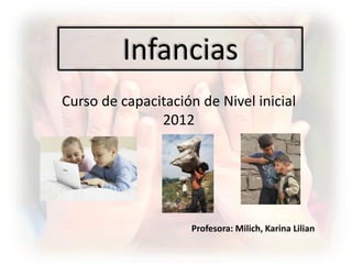 Infancias
Curso de capacitación de Nivel inicial
               2012




                     Profesora: Milich, Karina Lilian
 