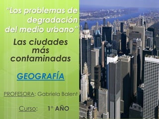 “Los problemas de
      degradación
del medio urbano”
   Las ciudades
        más
  contaminadas

    GEOGRAFÍA

PROFESORA: Gabriela Balent

     Curso:    1° AÑO
 