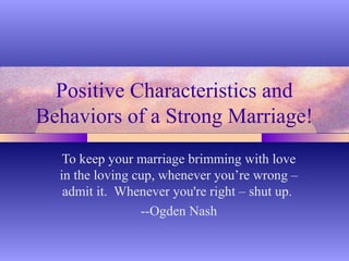 Positive Characteristics and
Behaviors of a Strong Marriage!
   To keep your marriage brimming with love
  in the loving cup, whenever you’re wrong –
   admit it. Whenever you're right – shut up.
                 --Ogden Nash
 