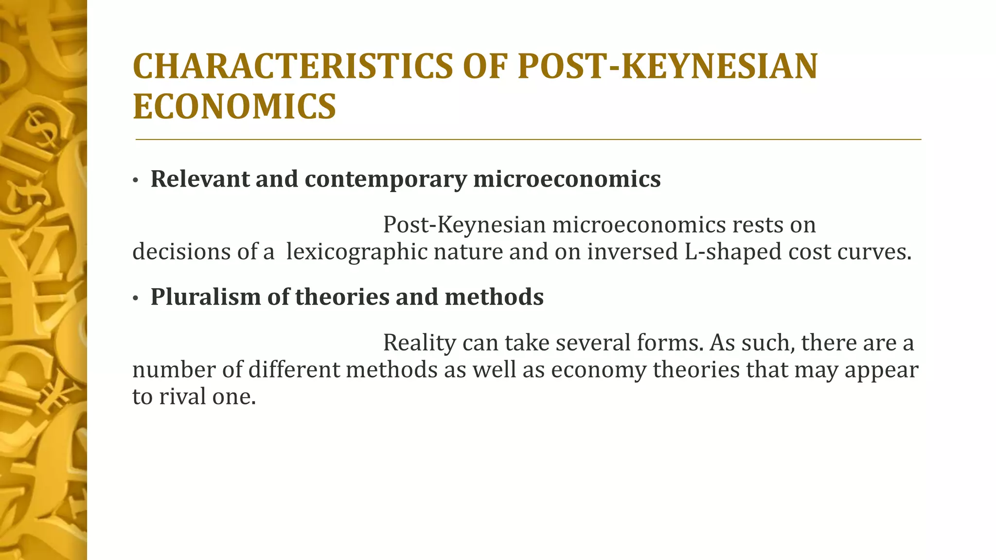 CHARACTERISTICS OF POST-KEYNESIAN
ECONOMICS
• Relevant and contemporary microeconomics
Post-Keynesian microeconomics rests on
decisions of a lexicographic nature and on inversed L-shaped cost curves.
• Pluralism of theories and methods
Reality can take several forms. As such, there are a
number of different methods as well as economy theories that may appear
to rival one.
 