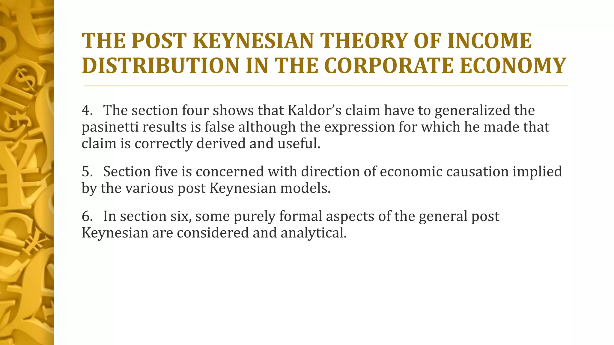 THE POST KEYNESIAN THEORY OF INCOME
DISTRIBUTION IN THE CORPORATE ECONOMY
4. The section four shows that Kaldor’s claim have to generalized the
pasinetti results is false although the expression for which he made that
claim is correctly derived and useful.
5. Section five is concerned with direction of economic causation implied
by the various post Keynesian models.
6. In section six, some purely formal aspects of the general post
Keynesian are considered and analytical.
 
