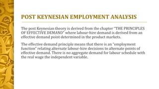 POST KEYNESIAN EMPLOYMENT ANALYSIS
The post Keynesian theory is derived from the chapter “THE PRINCIPLES
OF EFFECTIVE DEMAND” where labour-hire demand is derived from an
effective demand point determined in the product markets.
The effective demand principle means that there is an “employment
function” relating alternate labour-hire decisions to alternate points of
effective demand. There is no aggregate demand for labour schedule with
the real wage the independent variable.
 