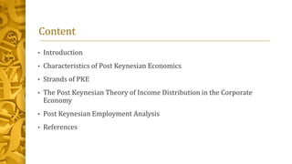 Content
• Introduction
• Characteristics of Post Keynesian Economics
• Strands of PKE
• The Post Keynesian Theory of Income Distribution in the Corporate
Economy
• Post Keynesian Employment Analysis
• References
 