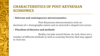 CHARACTERISTICS OF POST-KEYNESIAN
ECONOMICS
• Relevant and contemporary microeconomics
Post-Keynesian microeconomics rests on
decisions of a lexicographic nature and on inversed L-shaped cost curves.
• Pluralism of theories and methods
Reality can take several forms. As such, there are a
number of different methods as well as economy theories that may appear
to rival one.
 