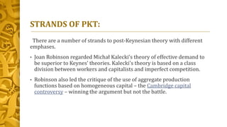 STRANDS OF PKT:
There are a number of strands to post-Keynesian theory with different
emphases.
• Joan Robinson regarded Michał Kalecki’s theory of effective demand to
be superior to Keynes’ theories. Kalecki's theory is based on a class
division between workers and capitalists and imperfect competition.
• Robinson also led the critique of the use of aggregate production
functions based on homogeneous capital – the Cambridge capital
controversy – winning the argument but not the battle.
 