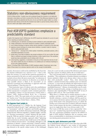 recently, obviousness could not be established on the basis that
the claimed combination was “obvious to try” – that is, that
either the inventor (1) varied all the numerous parameters or
choices presented by the prior art until a successful result was
reached, at least where the prior art provides “no indication of
which parameters were critical or no direction as to which of
many possible choices is likely to be successful”; or (2)
explored a promising new technology or approach with only
“general guidance” from the prior art.
Third, particular types of evidence aid in the establishment
of non-obviousness. For example, the Supreme Court indicat-
ed that unexpected or synergistic results constitute particular-
ly compelling evidence of non-obviousness (United States v
Adams, 1966; Anderson’s-Black Rock, Inc v Pavement
Salvage Co, 1969). The same tends to be true where the prior
art “teaches away” from the claimed combination by identify-
ing its disadvantages (United States v Adams, 1966).
The Supreme Court weighs in
In KSR International Co v Teleflex Inc, the Supreme Court
rejected the Federal Circuit’s “rigid” application of the TSM test
as “inconsistent” with the “expansive and flexible approach”
necessitated by the Graham obviousness framework. Although
noting that the TSM test embodied a “helpful insight” and that
no “necessary inconsistency” existed “between the idea under-
lying the TSM test and the Graham analysis”, the Court con-
cluded that an overly formulaic approach risked “[g]ranting
patent protection to advances that would occur in the ordinary
course without real innovation”. Accordingly, although it is still
important to identify a reason motivating a claimed combina-
tion, an obviousness analysis “need not seek out precise teach-
ings directed to the specific subject matter of the challenged
claim, for a court can take account of the inferences and creative
steps that a person of ordinary skill in the art would enjoy”.
The Court focused much of its obviousness analysis on pre-
dictability: “The combination of familiar elements according to
known methods is likely to be obvious when it does no more
than yield predictable results.” Thus, when determining
whether a claimed invention that combines prior art elements
is obvious, “a court must ask whether the improvement is more
than the predictable use of prior art elements according to their
established functions”. Absence of predictability may be estab-
lished by unexpected results, synergy, or teaching away; a com-
bination is also unpredictable if “beyond [the] skill” of one of
ordinary skill in the art. The Court further noted:
When there is a design need or market pressure to solve a
problem and there are a finite number of identified, pre-
dictable solutions, a person of ordinary skill has good rea-
son to pursue the known options within his or her technical
grasp. If this leads to the anticipated success, it is likely the
product not of innovation but of ordinary skill and common
sense. In that instance the fact that a combination was obvi-
ous to try might show that it was obvious under § 103.
The Court in KSR thus seems to have espoused the “obvi-
ous to try” standard long rejected by the Federal Circuit.
The new examination guidelines issued by the USPTO in
light of KSR similarly emphasize that an examiner must
focus on predictability in analyzing an invention’s obvious-
ness during patent prosecution (see box).
A long dry spell: obviousness post-KSR
In an unpublished decision issued a mere three days after KSR,
the Federal Circuit affirmed a jury verdict of obviousness
(Syngenta Seeds, Inc v Monsanto Co, Fed Cir 2007). The
US: BIOTECHNOLOGY PATENTS
www.managingip.com
July/August 200880
35 USC § 103(a) provides: “A patent may not be obtained though the invention is not identically
disclosed or described as set forth in section 102 of this title, if the differences between the sub-
ject matter sought to be patented and the prior art are such that the subject matter as a whole
would have been obvious at the time the invention was made to a person having ordinary skill in
the art to which said subject matter pertains.”
Statutory non-obviousness requirement
In light of the Supreme Court’s KSR decision, the USPTO issued new rationales for use by its exam-
iners in rejecting an invention as obvious:
A) combining prior art elements according to known methods to yield predictable results;
B) simple substitution of one known element for another to obtain predictable results;
C) use of known technique to improve similar devices (methods, or products) in the same way;
D) applying a known technique to a known device (method, or product) ready for improve-
ment to yield predictable results;
E) “obvious to try” – choosing from a finite number of identified, predictable solutions, with a
reasonable expectation of success;
F) known work in one field of endeavor may prompt variations of it for use in either the same
field or a different one based on design incentives or other market forces if the variations
would have been predictable to one of ordinary skill in the art;
G) some teaching, suggestion, or motivation in the prior art that would have led one of ordi-
nary skill to modify the prior art reference or to combine prior art reference teachings to
arrive at the claimed invention.
Source: 72 Fed Reg 57526, 57529 (October 10 2007) (emphasis added). Of particular note is how
many of these bases for an obvious rejection centre on the concept of predictability.
Post-KSR USPTO guidelines emphasize a
predictability standard
 