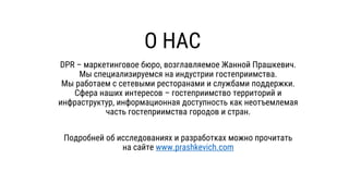 О НАС
DPR – маркетинговое бюро, возглавляемое Жанной Прашкевич.
Мы специализируемся на индустрии гостеприимства.
Мы работаем с сетевыми ресторанами и службами поддержки.
Сфера наших интересов – гостеприимство территорий и
инфраструктур, информационная доступность как неотъемлемая
часть гостеприимства городов и стран.
Подробней об исследованиях и разработках можно прочитать
на сайте www.prashkevich.com
 