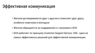 Эффективная коммуникация
• Жители договариваются друг с другом и помогают друг другу,
особенно новичкам и молодым
• Жители обращаются за поддержкой и с заказами к КСК
• КСК работает по принципу Customer Support Service. CSS - одно из
самых эффективных решений для эффективной коммуникации.
 