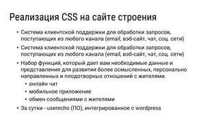 • Система клиентской поддержки для обработки запросов,
поступающих из любого канала (email, вэб-сайт, чат, соц. сети)
• Система клиентской поддержки для обработки запросов,
поступающих из любого канала (email, вэб-сайт, чат, соц. сети)
• Набор функций, который дает вам необходимые данные и
представления для развития более осмысленных, персонально
направленных и плодотворных отношений с жителями.
• онлайн чат
• мобильное приложение
• обмен сообщениями с жителями
• За сутки - userecho (ПО), интегрированное с wordpress
Реализация CSS на сайте строения
 