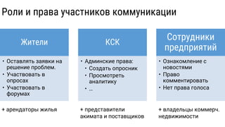 Жители
• Оставлять заявки на
решение проблем.
• Участвовать в
опросах
• Участвовать в
форумах
КСК
• Админские права:
• Создать опросник
• Просмотреть
аналитику
• …
Сотрудники
предприятий
• Ознакомление с
новостями
• Право
комментировать
• Нет права голоса
Роли и права участников коммуникации
+ арендаторы жилья + представители
акимата и поставщиков
+ владельцы коммерч.
недвижимости
 