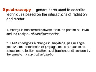 Spectroscopy - general term used to describe
techniques based on the interactions of radiation
and matter
1. Energy is transferred between from the photon of EMR
and the analyte– absorption/emission
2. EMR undergoes a change in amplitude, phase angle,
polarization, or direction of propagation as a result of its
refraction, reflection, scattering, diffraction, or dispersion by
the sample – x-ray, refractometry
 