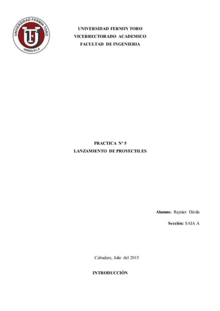 UNIVERSIDAD FERMIN TORO
VICERRECTORADO ACADEMICO
FACULTAD DE INGENIERIA
PRACTICA Nº 5
LANZAMIENTO DE PROYECTILES
Alumno: Raynier Dávila
Sección: SAIA A
Cabudare, Julio del 2015
INTRODUCCIÓN
 