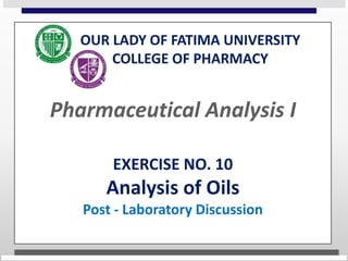 OUR LADY OF FATIMA UNIVERSITY
COLLEGE OF PHARMACY
Pharmaceutical Analysis I
EXERCISE NO. 10
Analysis of Oils
Post - Laboratory Discussion
 