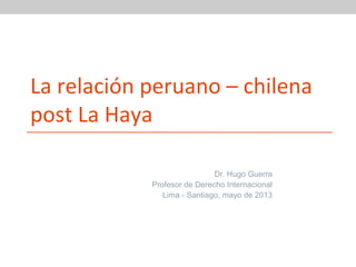 La relación peruano – chilena
post La Haya
Dr. Hugo Guerra
Profesor de Derecho Internacional
Lima - Santiago, mayo de 2013

 