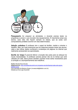 Planejamento Ao preparar as atividades, o docente precisa testar os
programas e prever o uso inovador dos equipamentos. É importante avisar aos
alunos, caso eles não fiquem sempre na classe, que as aulas com
computadores portáteis ocorrem em dias determinados.

Seleção cuidadosa O professor tem o papel de facilitar, mediar e orientar o
trabalho. Mas, por mais autonomia que as máquinas possam trazer aos alunos,
cabe a ele indicar dados confiáveis e endereços de páginas na internet que
realmente acrescentem ao aprendizado.

Gestão do tempo É possível alterar a duração das aulas para se adequar às
novas necessidades. O professor precisa pensar não só no tempo que será
utilizado em sala. Deve prever também quantas horas serão necessárias para
a correção e o acompanhamento dos trabalhos.

Fonte: Revista Nova Escola
Disponível em: http://revistaescola.abril.com.br/gestao-escolar/laptops-sala-aula-agora-
680526.shtml
Com apuração de Mariana Queen (novaescola@atleitor.com.br).
Editado por Ana Ligia Scachetti
 