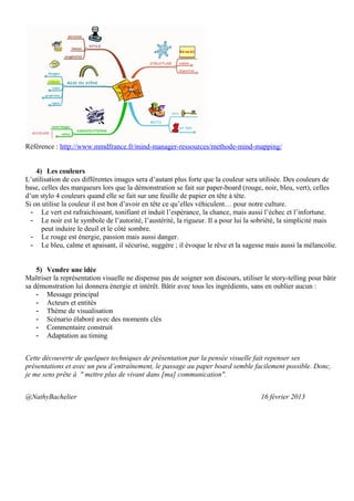 Référence : http://www.mmdfrance.fr/mind-manager-ressources/methode-mind-mapping/


    4) Les couleurs
L’utilisation de ces différentes images sera d’autant plus forte que la couleur sera utilisée. Des couleurs de
base, celles des marqueurs lors que la démonstration se fait sur paper-board (rouge, noir, bleu, vert), celles
d’un stylo 4 couleurs quand elle se fait sur une feuille de papier en tête à tête.
Si on utilise la couleur il est bon d’avoir en tête ce qu’elles véhiculent… pour notre culture.
  - Le vert est rafraichissant, tonifiant et induit l’espérance, la chance, mais aussi l’échec et l’infortune.
  - Le noir est le symbole de l’autorité, l’austérité, la rigueur. Il a pour lui la sobriété, la simplicité mais
      peut induire le deuil et le côté sombre.
  - Le rouge est énergie, passion mais aussi danger.
  - Le bleu, calme et apaisant, il sécurise, suggère ; il évoque le rêve et la sagesse mais aussi la mélancolie.


    5) Vendre une idée
Maîtriser la représentation visuelle ne dispense pas de soigner son discours, utiliser le story-telling pour bâtir
sa démonstration lui donnera énergie et intérêt. Bâtir avec tous les ingrédients, sans en oublier aucun :
    - Message principal
    - Acteurs et entités
    - Thème de visualisation
    - Scénario élaboré avec des moments clés
    - Commentaire construit
    - Adaptation au timing


Cette découverte de quelques techniques de présentation par la pensée visuelle fait repenser ses
présentations et avec un peu d’entraînement, le passage au paper board semble facilement possible. Donc,
je me sens prête à " mettre plus de vivant dans [ma] communication".


@NathyBachelier                                                                       16 février 2013
 