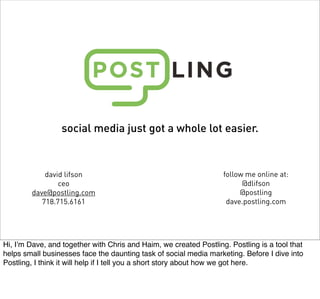 social media just got a whole lot easier.



            david lifson                                           follow me online at:
                ceo                                                      @dlifson
        dave@postling.com                                               @postling
           718.715.6161                                             dave.postling.com




Hi, Iʼm Dave, and together with Chris and Haim, we created Postling. Postling is a tool that
helps small businesses face the daunting task of social media marketing. Before I dive into
Postling, I think it will help if I tell you a short story about how we got here.
 