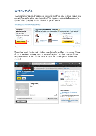 CONFIGURAÇÃO
1. Após realizar o primeiro acesso, o LinkedIn mostrará uma série de etapas para
que você possa localizar suas conexões. Pule todas as etapas até chegar na tela
abaixo. Nesta tela você deverá escolher a opção “Básica”.
2. Ao clicar neste botão, você cairá na sua página de perfil da rede. Agora é hora
de botar a mão na massa e mostrar ao mundo quem é você de verdade. Nesta
tela, você deverá ir até o botão “Perfil“ e clicar em “Editar perfil“ (destacado
abaixo).
 