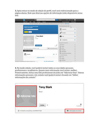 3. Após entrar no modo de edição do perfil, você será redirecionado para a
página abaixo. Note que diversas opções de informação estão disponíveis nessa
tela.
4. No modo edição, você poderá incluir todos os seus dados pessoais,
profissionais e acadêmicos. Quanto mais informação você incluir, melhor.
Primeiramente, inclua uma foto profissional clicando em “Adicionar foto“. Outras
informações pessoais e de contato você poderá incluir clicando em “Editar
informações de contato.”
 