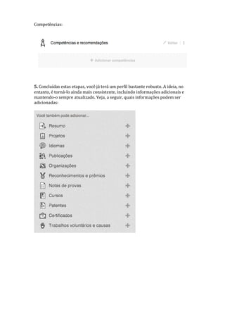 Competências:
5. Concluídas estas etapas, você já terá um perfil bastante robusto. A ideia, no
entanto, é torná-lo ainda mais consistente, incluindo informações adicionais e
mantendo-o sempre atualizado. Veja, a seguir, quais informações podem ser
adicionadas:
 