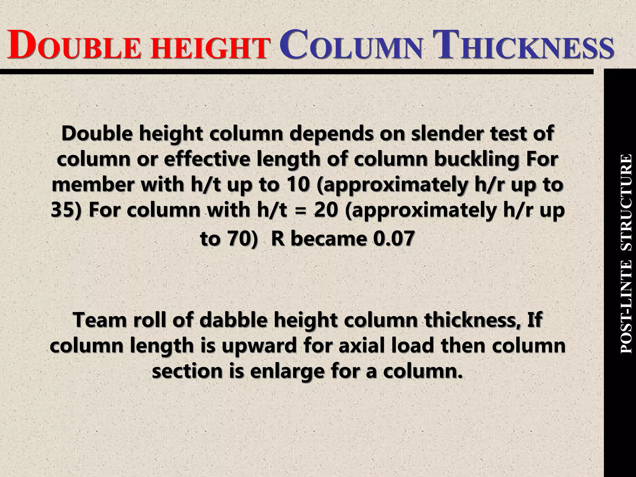 DOUBLE HEIGHT COLUMN THICKNESS
POST-LINTESTRUCTURE
Double height column depends on slender test of
column or effective length of column buckling For
member with h/t up to 10 (approximately h/r up to
35) For column with h/t = 20 (approximately h/r up
to 70) R became 0.07
Team roll of dabble height column thickness, If
column length is upward for axial load then column
section is enlarge for a column.
 