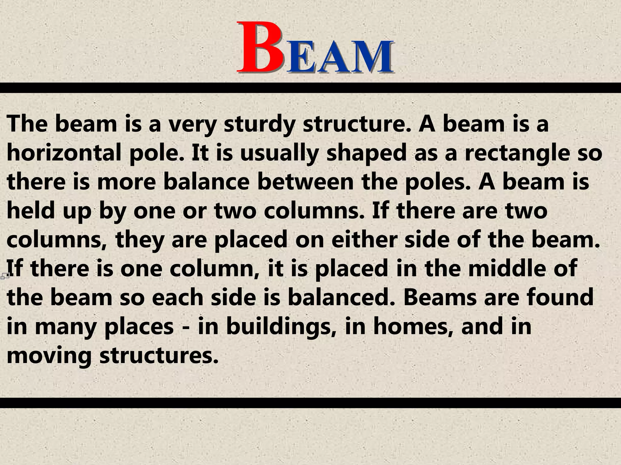 BEAM
The beam is a very sturdy structure. A beam is a
horizontal pole. It is usually shaped as a rectangle so
there is more balance between the poles. A beam is
held up by one or two columns. If there are two
columns, they are placed on either side of the beam.
If there is one column, it is placed in the middle of
the beam so each side is balanced. Beams are found
in many places - in buildings, in homes, and in
moving structures.
 