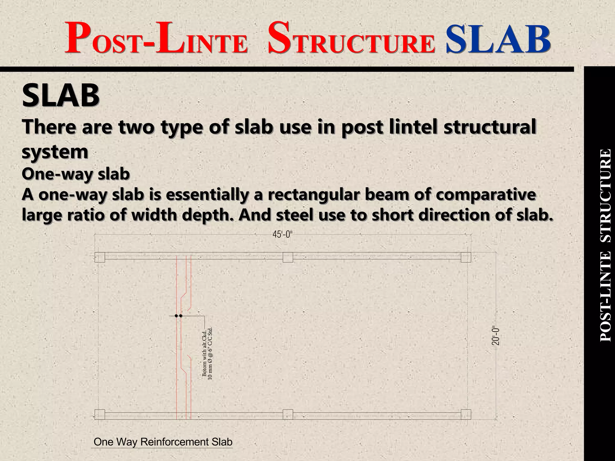 POST-LINTE STRUCTURE SLAB
POST-LINTESTRUCTURE
SLAB
There are two type of slab use in post lintel structural
system
One-way slab
A one-way slab is essentially a rectangular beam of comparative
large ratio of width depth. And steel use to short direction of slab.
One Way Reinforcement Slab
20'-0"
45'-0"
Botomwithalt.Ckd.
10mmØ@6"C/CStd.
 