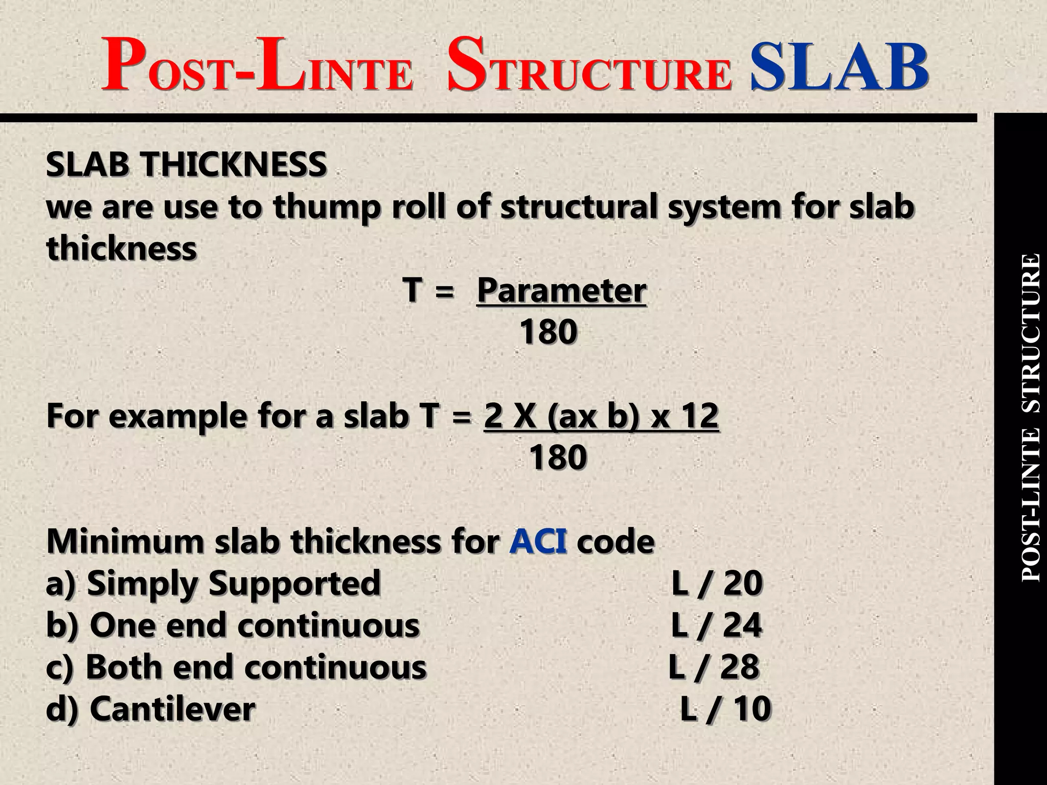 POST-LINTE STRUCTURE SLAB
POST-LINTESTRUCTURE
SLAB THICKNESS
we are use to thump roll of structural system for slab
thickness
T = Parameter
180
For example for a slab T = 2 X (ax b) x 12
180
Minimum slab thickness for ACI code
a) Simply Supported L / 20
b) One end continuous L / 24
c) Both end continuous L / 28
d) Cantilever L / 10
 