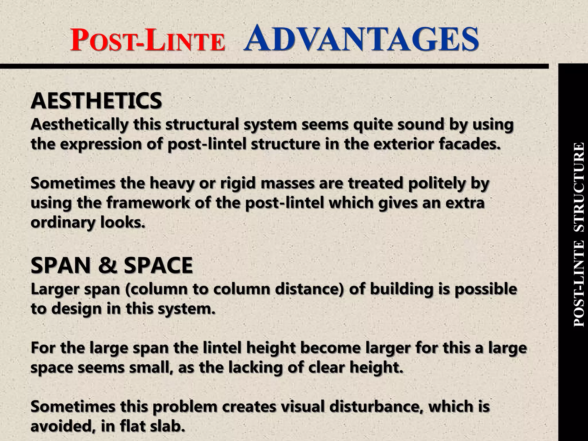 POST-LINTE ADVANTAGES
POST-LINTESTRUCTURE
AESTHETICS
Aesthetically this structural system seems quite sound by using
the expression of post-lintel structure in the exterior facades.
Sometimes the heavy or rigid masses are treated politely by
using the framework of the post-lintel which gives an extra
ordinary looks.
SPAN & SPACE
Larger span (column to column distance) of building is possible
to design in this system.
For the large span the lintel height become larger for this a large
space seems small, as the lacking of clear height.
Sometimes this problem creates visual disturbance, which is
avoided, in flat slab.
 