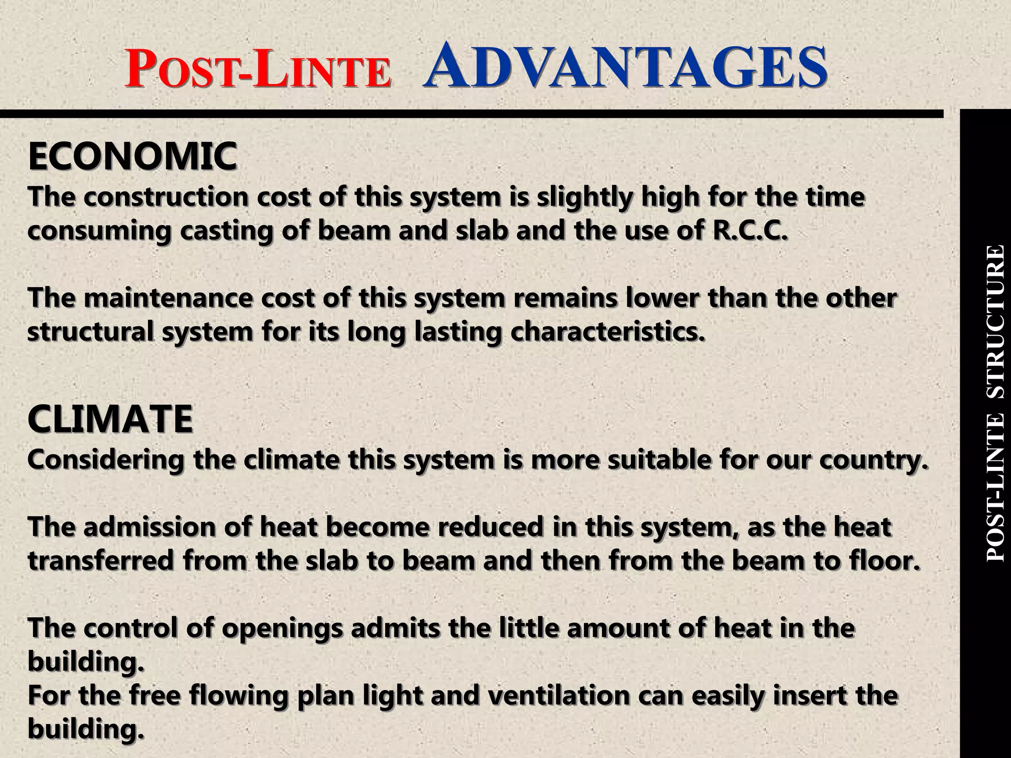 POST-LINTE ADVANTAGES
POST-LINTESTRUCTURE
ECONOMIC
The construction cost of this system is slightly high for the time
consuming casting of beam and slab and the use of R.C.C.
The maintenance cost of this system remains lower than the other
structural system for its long lasting characteristics.
CLIMATE
Considering the climate this system is more suitable for our country.
The admission of heat become reduced in this system, as the heat
transferred from the slab to beam and then from the beam to floor.
The control of openings admits the little amount of heat in the
building.
For the free flowing plan light and ventilation can easily insert the
building.
 