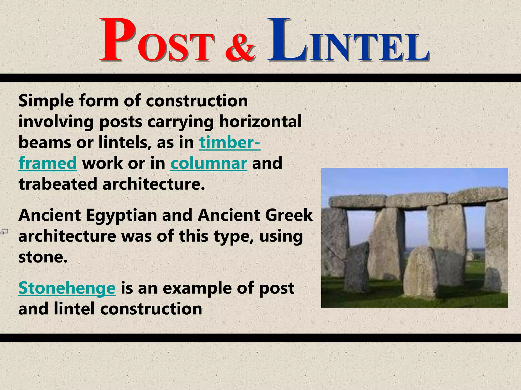 POST & LINTEL
Simple form of construction
involving posts carrying horizontal
beams or lintels, as in timber-
framed work or in columnar and
trabeated architecture.
Ancient Egyptian and Ancient Greek
architecture was of this type, using
stone.
Stonehenge is an example of post
and lintel construction
 