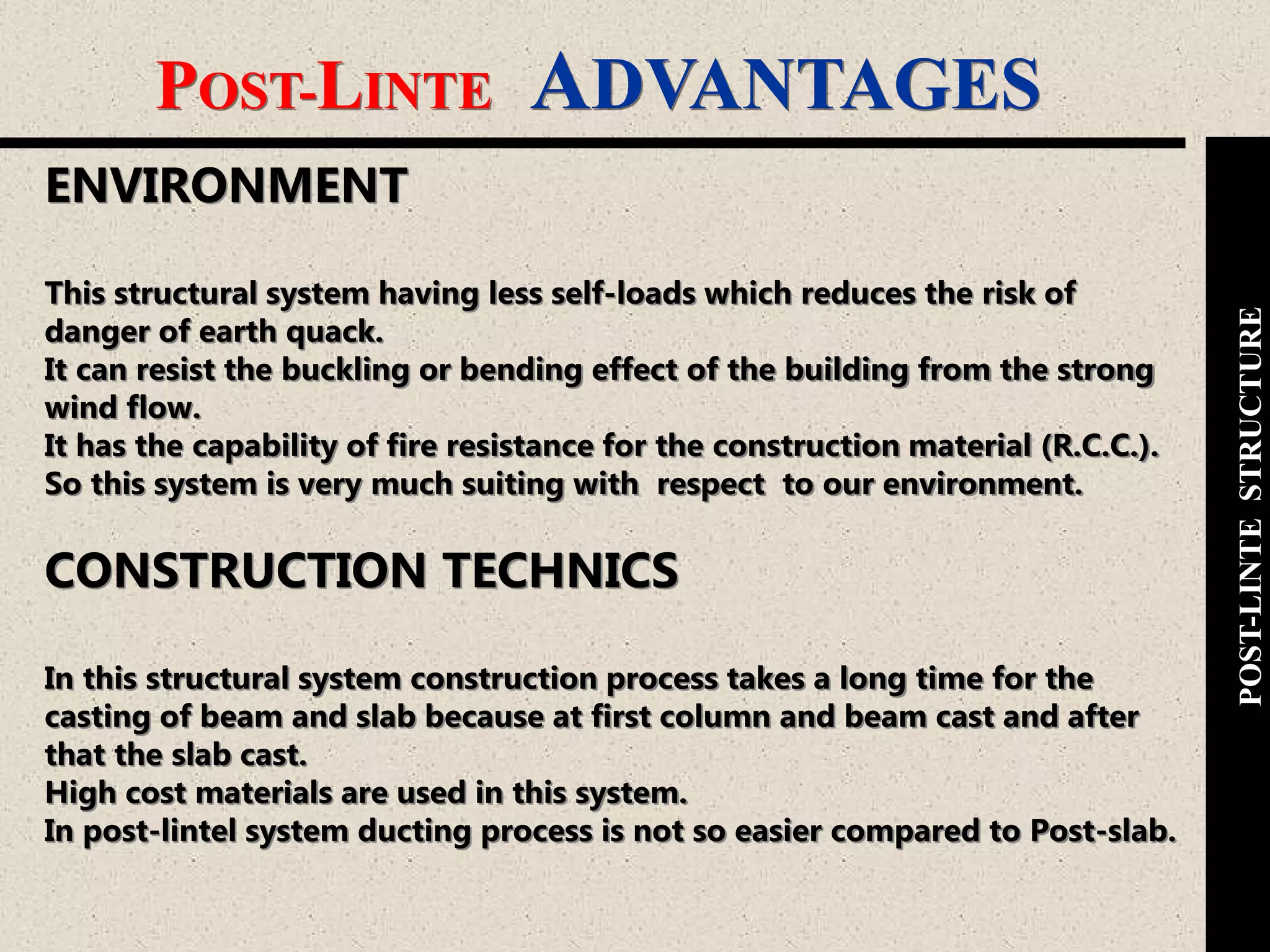 POST-LINTE ADVANTAGES
POST-LINTESTRUCTURE
ENVIRONMENT
This structural system having less self-loads which reduces the risk of
danger of earth quack.
It can resist the buckling or bending effect of the building from the strong
wind flow.
It has the capability of fire resistance for the construction material (R.C.C.).
So this system is very much suiting with respect to our environment.
CONSTRUCTION TECHNICS
In this structural system construction process takes a long time for the
casting of beam and slab because at first column and beam cast and after
that the slab cast.
High cost materials are used in this system.
In post-lintel system ducting process is not so easier compared to Post-slab.
 