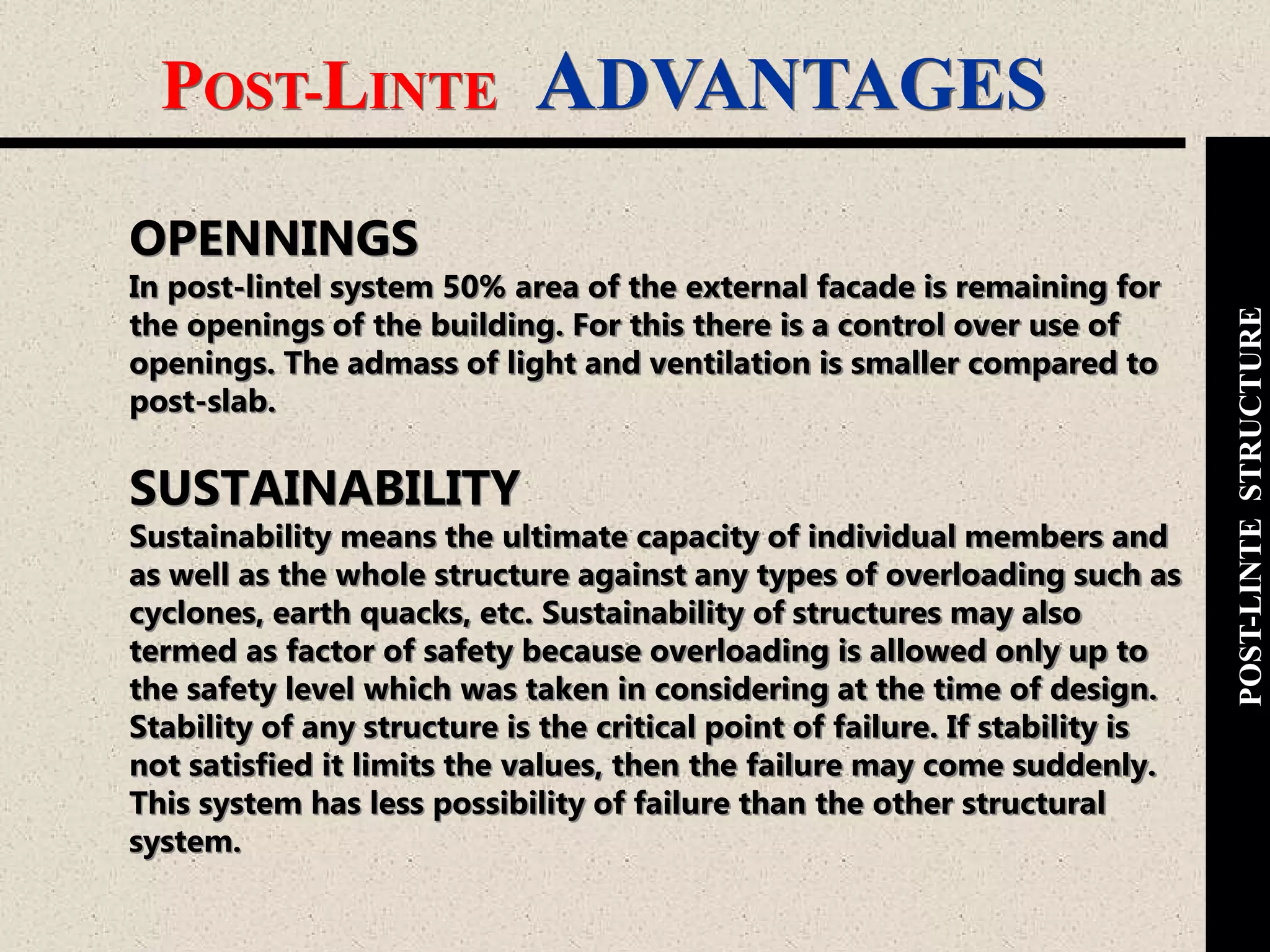POST-LINTE ADVANTAGES
POST-LINTESTRUCTURE
OPENNINGS
In post-lintel system 50% area of the external facade is remaining for
the openings of the building. For this there is a control over use of
openings. The admass of light and ventilation is smaller compared to
post-slab.
SUSTAINABILITY
Sustainability means the ultimate capacity of individual members and
as well as the whole structure against any types of overloading such as
cyclones, earth quacks, etc. Sustainability of structures may also
termed as factor of safety because overloading is allowed only up to
the safety level which was taken in considering at the time of design.
Stability of any structure is the critical point of failure. If stability is
not satisfied it limits the values, then the failure may come suddenly.
This system has less possibility of failure than the other structural
system.
 