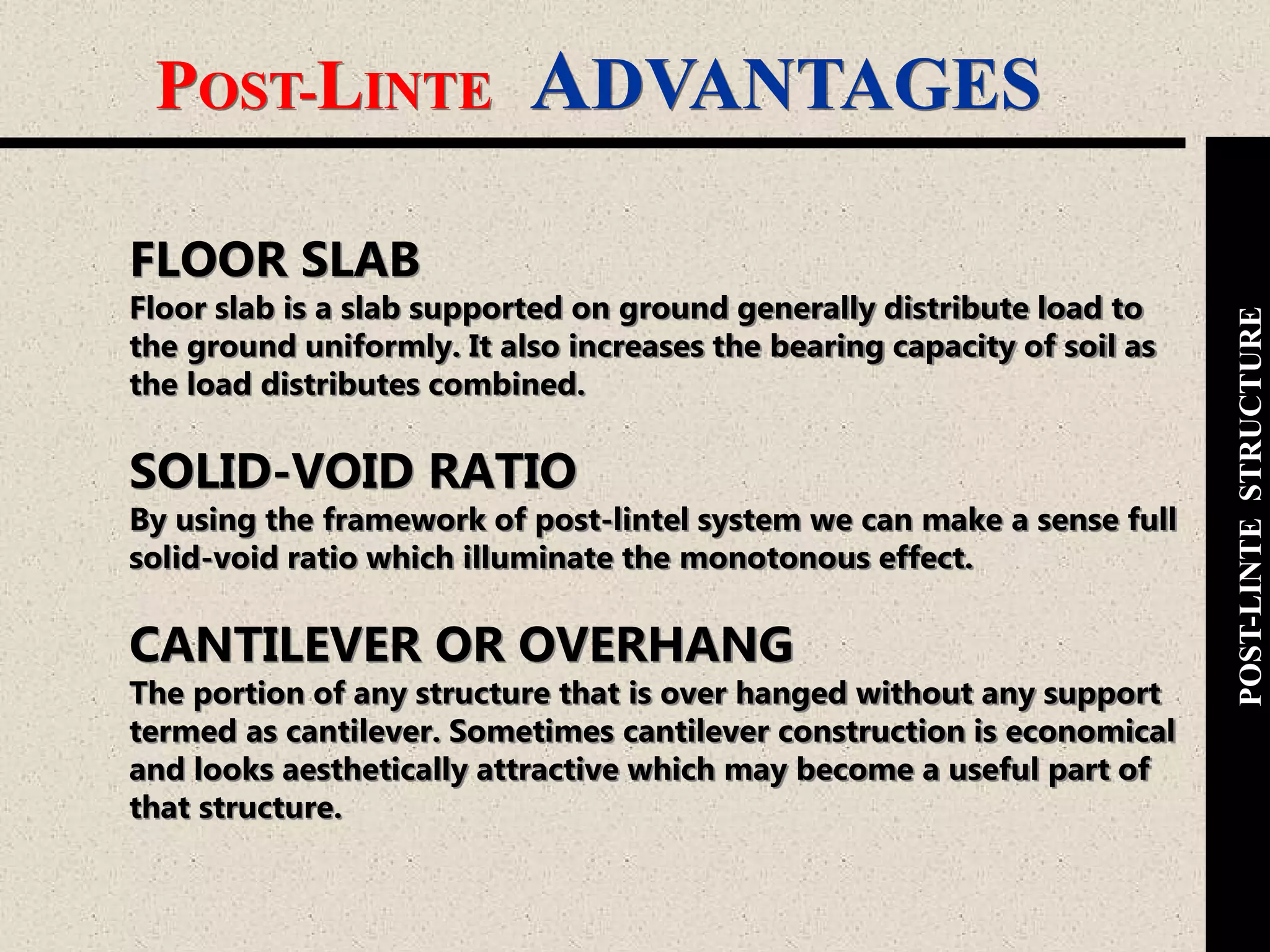 POST-LINTE ADVANTAGES
POST-LINTESTRUCTURE
FLOOR SLAB
Floor slab is a slab supported on ground generally distribute load to
the ground uniformly. It also increases the bearing capacity of soil as
the load distributes combined.
SOLID-VOID RATIO
By using the framework of post-lintel system we can make a sense full
solid-void ratio which illuminate the monotonous effect.
CANTILEVER OR OVERHANG
The portion of any structure that is over hanged without any support
termed as cantilever. Sometimes cantilever construction is economical
and looks aesthetically attractive which may become a useful part of
that structure.
 