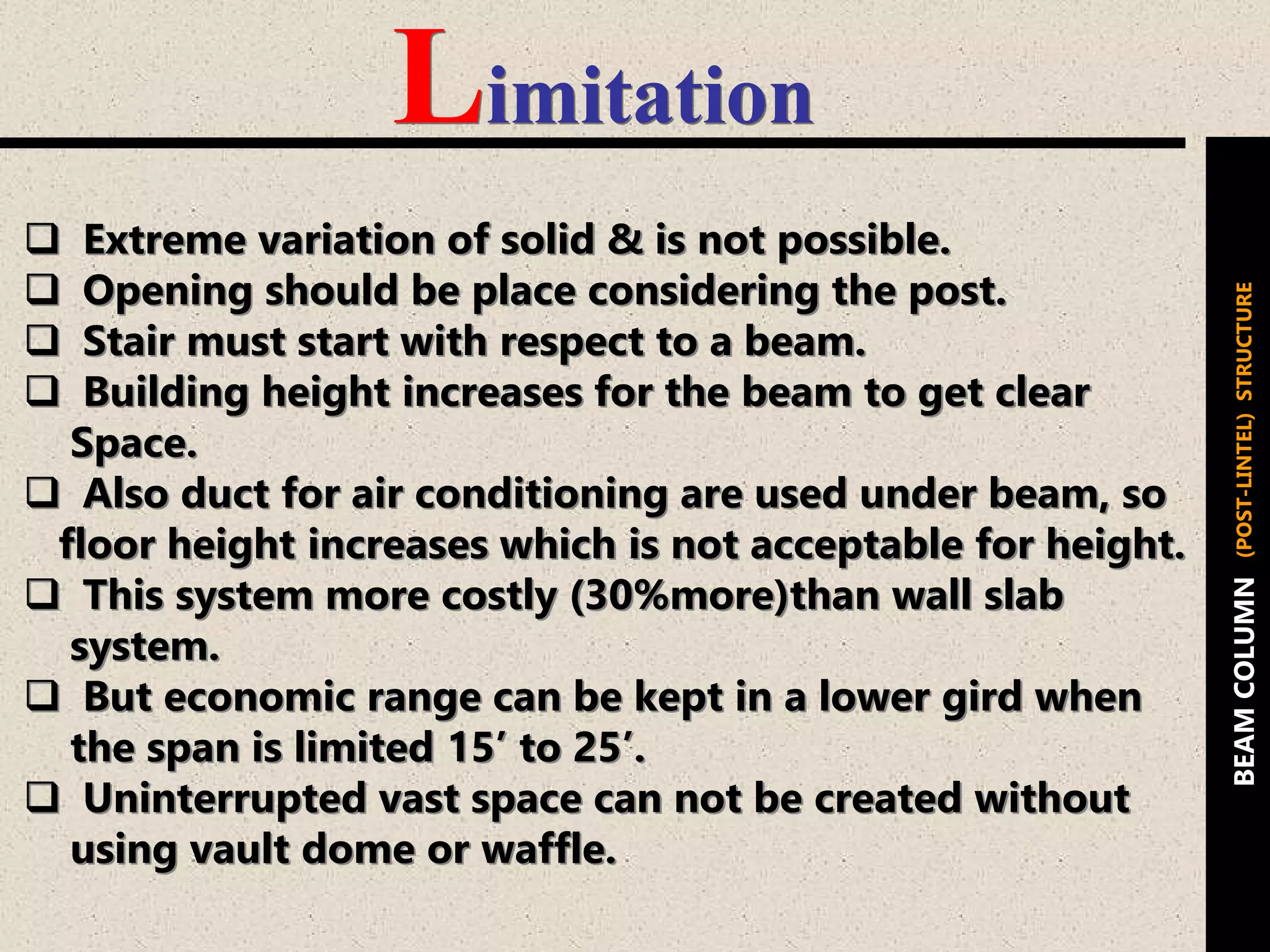 Limitation
 Extreme variation of solid & is not possible.
 Opening should be place considering the post.
 Stair must start with respect to a beam.
 Building height increases for the beam to get clear
Space.
 Also duct for air conditioning are used under beam, so
floor height increases which is not acceptable for height.
 This system more costly (30%more)than wall slab
system.
 But economic range can be kept in a lower gird when
the span is limited 15’ to 25’.
 Uninterrupted vast space can not be created without
using vault dome or waffle.
BEAMCOLUMN(POST-LINTEL)STRUCTURE
 