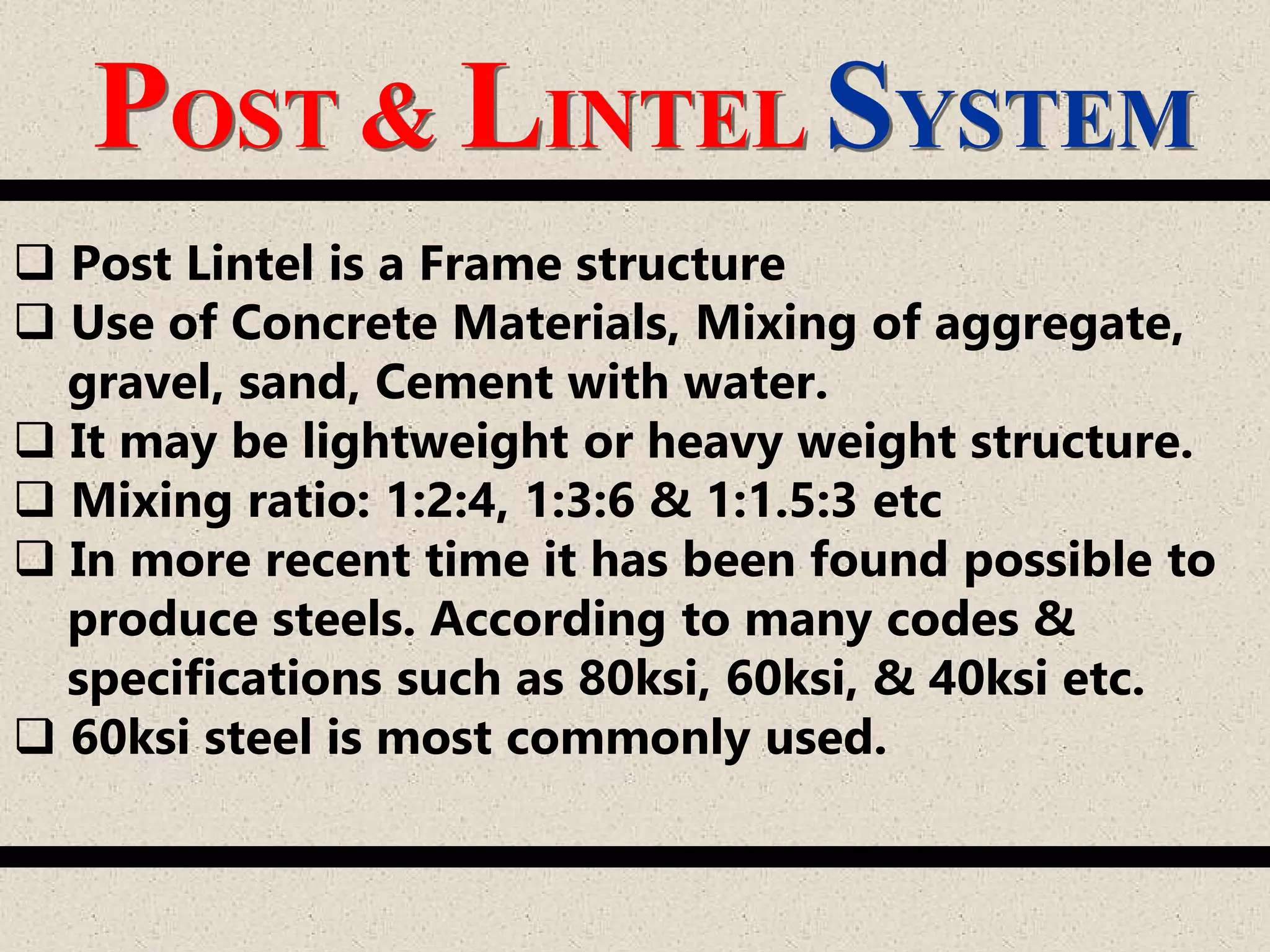 POST & LINTEL SYSTEM
 Post Lintel is a Frame structure
 Use of Concrete Materials, Mixing of aggregate,
gravel, sand, Cement with water.
 It may be lightweight or heavy weight structure.
 Mixing ratio: 1:2:4, 1:3:6 & 1:1.5:3 etc
 In more recent time it has been found possible to
produce steels. According to many codes &
specifications such as 80ksi, 60ksi, & 40ksi etc.
 60ksi steel is most commonly used.
 