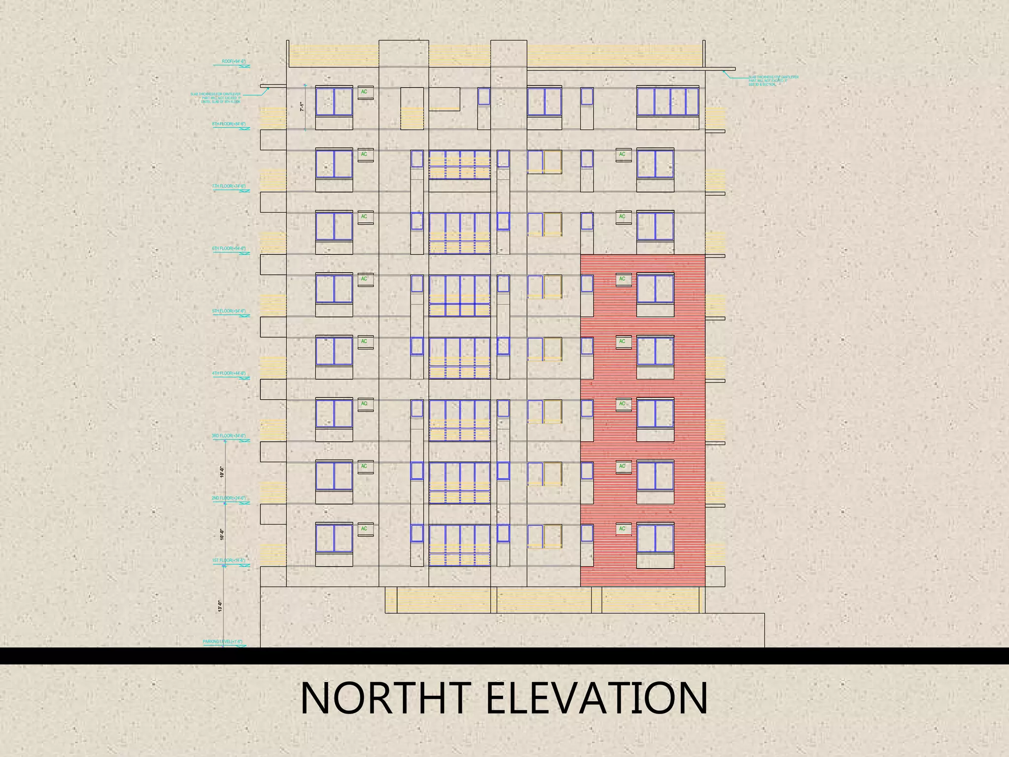 SLAB THICKNESS FOR CANTILEVER
PART WILL NOT EXCEED 5"
SEE 3D & SECTION
SLAB THICKNESS FOR CANTILEVER
PART WILL NOT EXCEED 5"
LINTEL SLAB OF 8TH FLOOR
13'-0"10'-0"10'-0"
7'-1"
AC
AC
AC
AC
AC
AC
AC
AC
AC
AC
AC
AC
AC
AC
AC
2ND FLOOR(+24'-6")
1ST FLOOR(+14'-6")
3RD FLOOR(+34'-6")
4TH FLOOR(+44'-6")
5TH FLOOR(+54'-6")
6TH FLOOR(+64'-6")
7TH FLOOR(+74'-6")
8TH FLOOR(+84'-6")
ROOF(+94'-6")
PARKING LEVEL(+1'-6")
ROAD LEVEL(±0'-0")
NORTHT ELEVATION
 