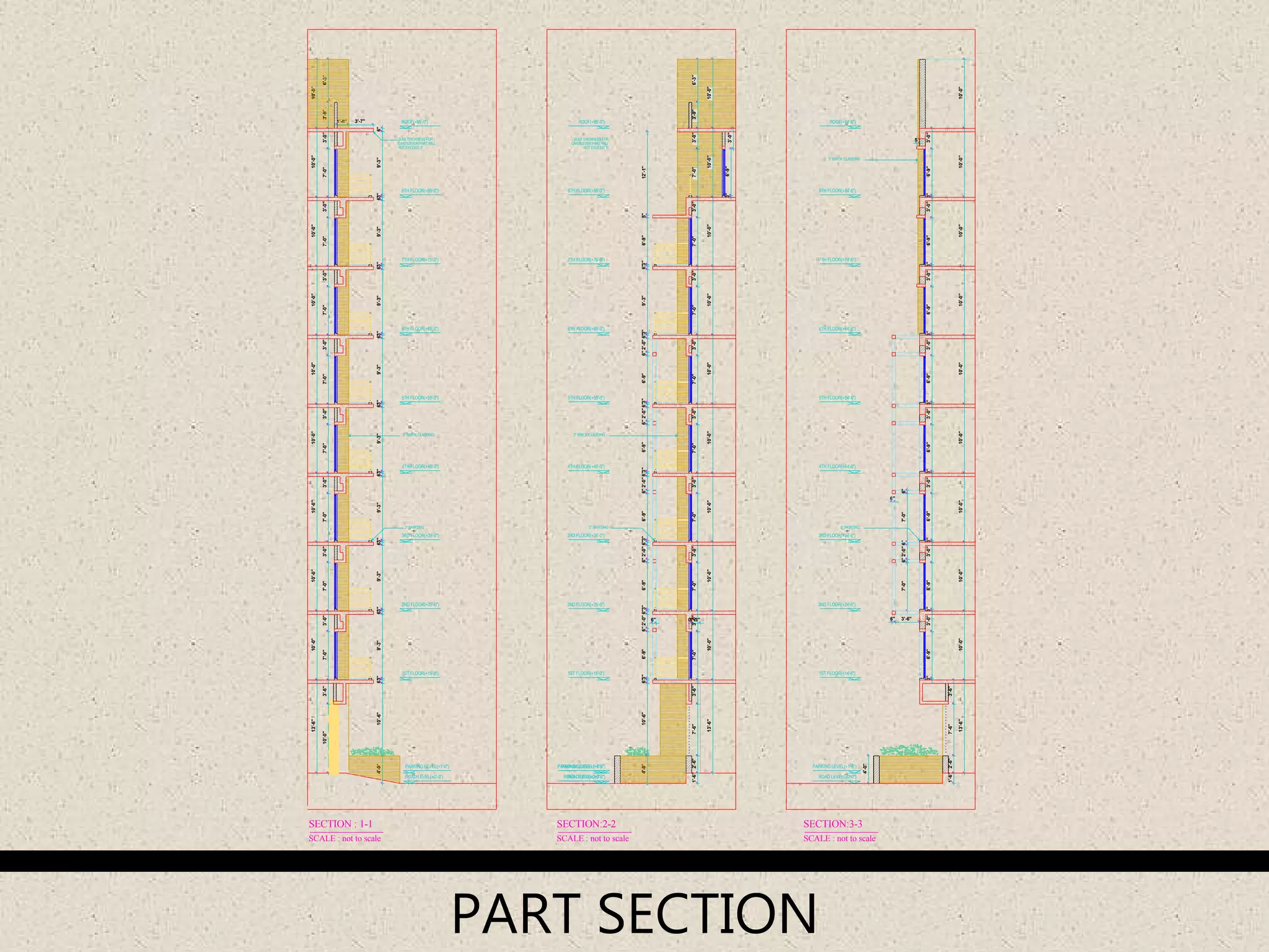 0"1'-3"
3'-6"
2ND FLOOR(+25'-0")
1ST FLOOR(+15'-0")
3RD FLOOR(+35'-0")
4TH FLOOR(+45'-0")
5TH FLOOR(+55'-0")
6TH FLOOR(+65'-0")
7TH FLOOR(+75'-0")
8TH FLOOR(+85'-0")
ROOF(+95'-0")
3" BRICK CLADDING
SLAB THICKNESS FOR
CANTILEVER PART WILL
NOT EXCEED 5"
3" SKIRTING
PARKING LEVEL(+1'-6")
ROAD LEVEL(±0'-0")
3'-7"
4'-0"10'-6"6"3"9'-3"9'-3"3"6"9'-3"3"6"9'-3"3"6"9'-3"3"6"
3"
3"
7'-0"
4'-0"
6"
5"
6"
3'-0"3"6'-9"3'-0"3"6'-9"3'-0"3"6'-9"3'-0"
3" SKIRTING
ROAD LEVEL(±0'-0")
PARKING LEVEL(+1'-6")
ROOF(+94'-6")
8TH FLOOR(+84'-6")
7TH FLOOR(+74'-6")
6TH FLOOR(+64'-6")
5TH FLOOR(+54'-6")
4TH FLOOR(+44'-6")
3RD FLOOR(+34'-6")
1ST FLOOR(+14'-6")
2ND FLOOR(+24'-6")
13'-6"10'-0"10'-0"10'-0"10'-0"10'-0"10'-0"10'-0"10'-0"10'-0"
2'-6"7'-6"3'-6"
3"6'-9"3'-0"3"6'-9"3'-0"3"6'-9"3'-0"3"6'-9"3'-0"3"6'-9"
6'-9"3'-0"
6"3"9'-3"6"3"9'-3"6"3"9'-3"6"
3" BRICK CLADDING
1'-6"
1'-6"
6"2'-0"6"7'-0"6"
6" 3'-6"
10'-0"3'-6"7'-0"3'-0"3'-0"7'-0"3'-0"7'-0"3'-0"7'-0"3'-0"7'-0"3'-0"7'-0"3'-0"7'-0"3'-0"7'-0"3'-9"6'-3"
10'-0"10'-0"10'-0"10'-0"10'-0"10'-0"10'-0"10'-0"10'-0"13'-6"
1'-8"
SCALE : not to scale
SECTION : 1-1
ROOF(+95'-0")
8TH FLOOR(+85'-0")
7TH FLOOR(+75'-0")
6TH FLOOR(+65'-0")
5TH FLOOR(+55'-0")
4TH FLOOR(+45'-0")
3RD FLOOR(+35'-0")
1ST FLOOR(+15'-0")
2ND FLOOR(+25'-0")
SECTION:2-2
SCALE : not to scale
PARKING LEVEL(+1'-6")
ROAD LEVEL(±0'-0")
3" SKIRTING
SLAB THICKNESS FOR
CANTILEVER PART WILL
NOT EXCEED 5"
ROAD LEVEL(±0'-0")
PARKING LEVEL(+1'-6")
3" BRICK CLADDING
3'-0"7'-0"3'-0"7'-0"3'-0"3'-9"6'-3"
6'-9"5"12'-1"
13'-6"10'-0"10'-0"10'-0"10'-0"10'-0"10'-0"10'-0"10'-0"10'-0"
2'-6"7'-6"7'-0"3'-0"7'-0"3'-0"7'-0"3'-0"7'-0"3'-0"7'-0"3'-0"7'-0"
SCALE : not to scale
SECTION:3-3
4'-0"10'-6"6"6'-9"6"2'-0"6"3"6'-9"6"2'-0"6"3"6'-9"6"2'-0"6"3"3"6"2'-0"6"6'-9"3"6"2'-0"6"6'-9"3"6"9'-3"
PART SECTION
 