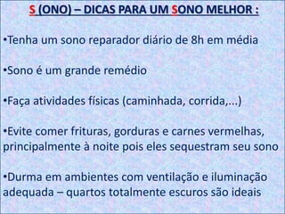 S (ONO) – DICAS PARA UM SONO MELHOR :
•Tenha um sono reparador diário de 8h em média
•Sono é um grande remédio
•Faça atividades físicas (caminhada, corrida,...)
•Evite comer frituras, gorduras e carnes vermelhas,
principalmente à noite pois eles sequestram seu sono
•Durma em ambientes com ventilação e iluminação
adequada – quartos totalmente escuros são ideais
 