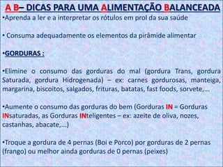 A B– DICAS PARA UMA ALIMENTAÇÃO BALANCEADA
•Aprenda a ler e a interpretar os rótulos em prol da sua saúde
• Consuma adequadamente os elementos da pirâmide alimentar
•GORDURAS :
•Elimine o consumo das gorduras do mal (gordura Trans, gordura
Saturada, gordura Hidrogenada) – ex: carnes gordurosas, manteiga,
margarina, biscoitos, salgados, frituras, batatas, fast foods, sorvete,...
•Aumente o consumo das gorduras do bem (Gorduras IN = Gorduras
INsaturadas, as Gorduras INteligentes – ex: azeite de oliva, nozes,
castanhas, abacate,...)
•Troque a gordura de 4 pernas (Boi e Porco) por gorduras de 2 pernas
(frango) ou melhor ainda gorduras de 0 pernas (peixes)
 