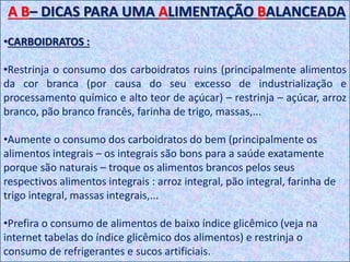 A B– DICAS PARA UMA ALIMENTAÇÃO BALANCEADA
•CARBOIDRATOS :
•Restrinja o consumo dos carboidratos ruins (principalmente alimentos
da cor branca (por causa do seu excesso de industrialização e
processamento químico e alto teor de açúcar) – restrinja – açúcar, arroz
branco, pão branco francês, farinha de trigo, massas,...
•Aumente o consumo dos carboidratos do bem (principalmente os
alimentos integrais – os integrais são bons para a saúde exatamente
porque são naturais – troque os alimentos brancos pelos seus
respectivos alimentos integrais : arroz integral, pão integral, farinha de
trigo integral, massas integrais,...
•Prefira o consumo de alimentos de baixo índice glicêmico (veja na
internet tabelas do índice glicêmico dos alimentos) e restrinja o
consumo de refrigerantes e sucos artificiais.
 