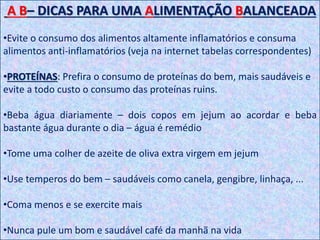 A B– DICAS PARA UMA ALIMENTAÇÃO BALANCEADA
•Evite o consumo dos alimentos altamente inflamatórios e consuma
alimentos anti-inflamatórios (veja na internet tabelas correspondentes)
•PROTEÍNAS: Prefira o consumo de proteínas do bem, mais saudáveis e
evite a todo custo o consumo das proteínas ruins.
•Beba água diariamente – dois copos em jejum ao acordar e beba
bastante água durante o dia – água é remédio
•Tome uma colher de azeite de oliva extra virgem em jejum
•Use temperos do bem – saudáveis como canela, gengibre, linhaça, ...
•Coma menos e se exercite mais
•Nunca pule um bom e saudável café da manhã na vida
 