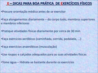 E – DICAS PARA BOA PRÁTICA DE EXERCÍCIOS FÍSICOS
•Procure orientação médica antes de se exercitar
•Faça alongamentos diariamente – do corpo todo, membros superiores
e membros inferiores
•Pratique atividades físicas diariamente por cerca de 30 min.
•Faça exercícios aeróbicos (caminhada, corrida, pedalada, ...)
•Faça exercícios anaeróbicos (musculação)
•Use roupas e calçados adequados para as suas atividades físicas
•Tome água – Hidrate-se bastante durante os exercícios
 