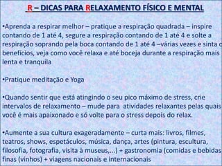 R – DICAS PARA RELAXAMENTO FÍSICO E MENTAL
•Aprenda a respirar melhor – pratique a respiração quadrada – inspire
contando de 1 até 4, segure a respiração contando de 1 até 4 e solte a
respiração soprando pela boca contando de 1 até 4 –várias vezes e sinta o
benefícios, veja como você relaxa e até boceja durante a respiração mais
lenta e tranquila
•Pratique meditação e Yoga
•Quando sentir que está atingindo o seu pico máximo de stress, crie
intervalos de relaxamento – mude para atividades relaxantes pelas quais
você é mais apaixonado e só volte para o stress depois do relax.
•Aumente a sua cultura exageradamente – curta mais: livros, filmes,
teatros, shows, espetáculos, música, dança, artes (pintura, escultura,
filosofia, fotografia, visita à museus,...) + gastronomia (comidas e bebidas
finas (vinhos) + viagens nacionais e internacionais
 