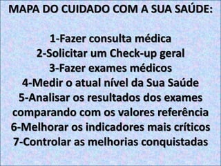 MAPA DO CUIDADO COM A SUA SAÚDE:
1-Fazer consulta médica
2-Solicitar um Check-up geral
3-Fazer exames médicos
4-Medir o atual nível da Sua Saúde
5-Analisar os resultados dos exames
comparando com os valores referência
6-Melhorar os indicadores mais críticos
7-Controlar as melhorias conquistadas
 