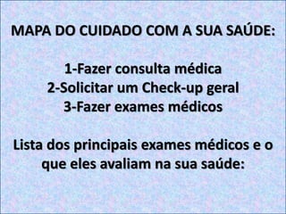 MAPA DO CUIDADO COM A SUA SAÚDE:
1-Fazer consulta médica
2-Solicitar um Check-up geral
3-Fazer exames médicos
Lista dos principais exames médicos e o
que eles avaliam na sua saúde:
 