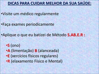DICAS PARA CUIDAR MELHOR DA SUA SAÚDE:
•Visite um médico regularmente
•Faça exames periodicamente
•Aplique o que eu batizei de Método S.AB.E.R :
•S (ono)
•A (limentação) B (alanceada)
•E (xercícios físicos regulares)
•R (elaxamento Físico e Mental)
 