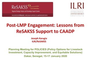 Post-LMP Engagement: Lessons from
ReSAKSS Support to CAADP
Planning Meeting for POLICIES (Policy Options for Livestock
Investment, Capacity Improvement, and Equitable Solutions)
Dakar, Senegal, 15-17 January 2020
Joseph Karugia
ILRI/ReSAKSS
 