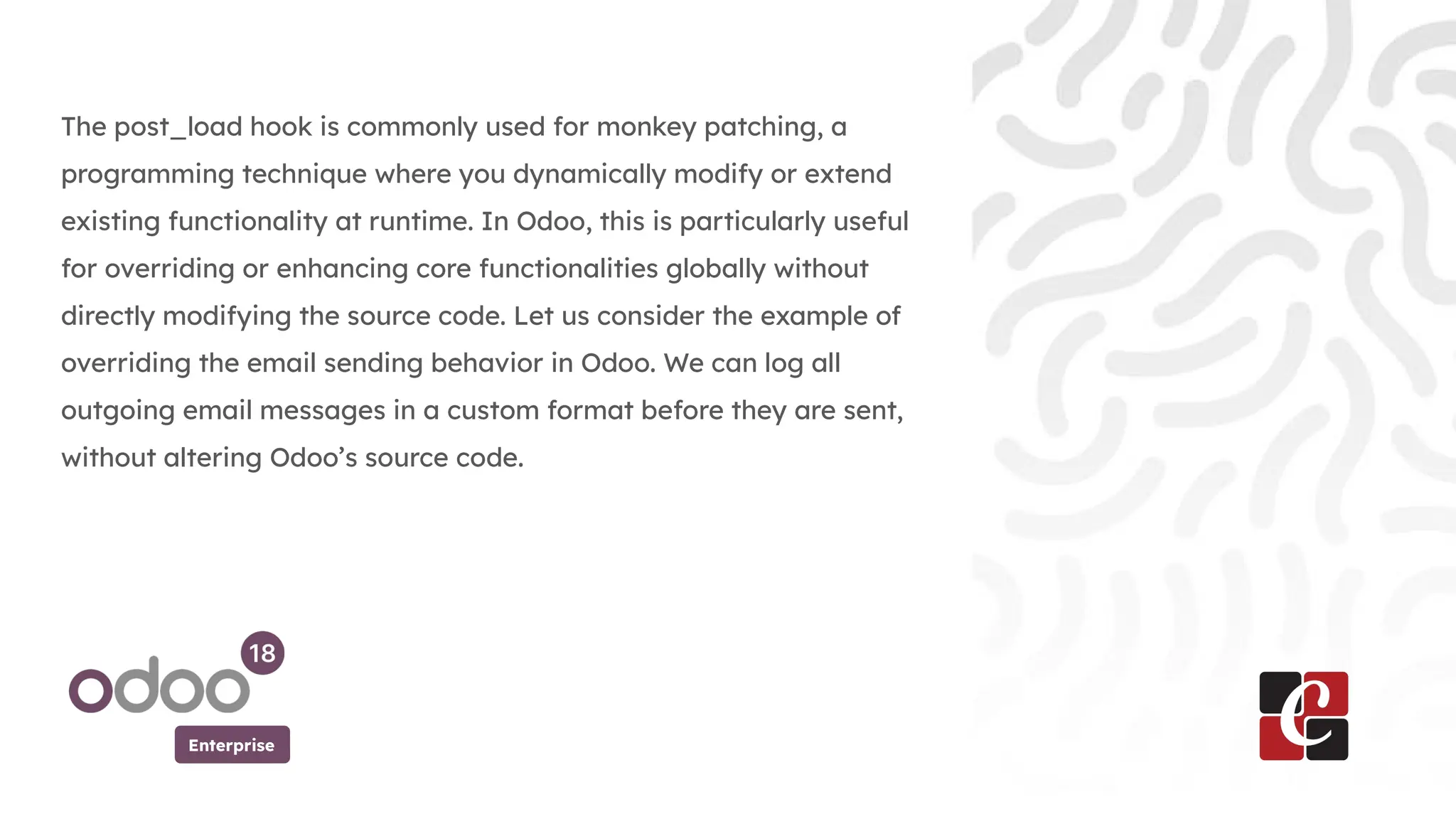 Enterprise
The post_load hook is commonly used for monkey patching, a
programming technique where you dynamically modify or extend
existing functionality at runtime. In Odoo, this is particularly useful
for overriding or enhancing core functionalities globally without
directly modifying the source code. Let us consider the example of
overriding the email sending behavior in Odoo. We can log all
outgoing email messages in a custom format before they are sent,
without altering Odoo’s source code.
 